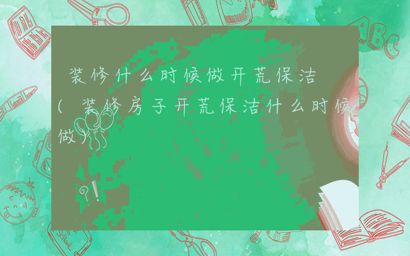 装修什么时候做开荒保洁 (装修房子开荒保洁什么时候做)